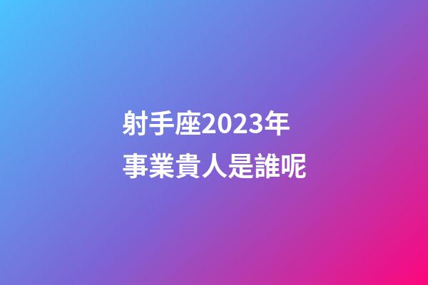 射手座2023年事業貴人是誰呢-第1張-星座運勢-玄機派