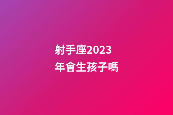射手座2023年會生孩子嗎-第1張-星座運勢-玄機派