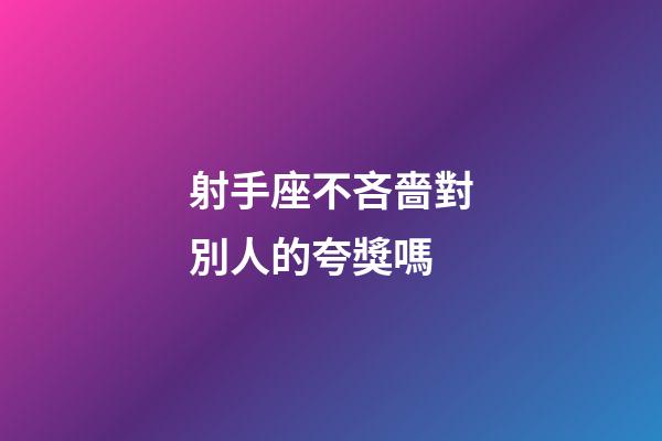 射手座不吝嗇對別人的夸獎嗎-第1張-星座運勢-玄機派