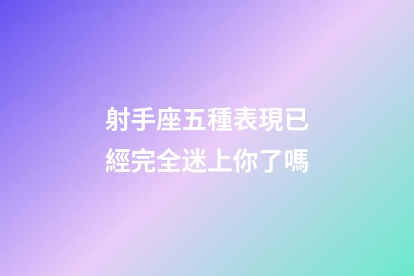 射手座五種表現已經完全迷上你了嗎-第1張-星座運勢-玄機派