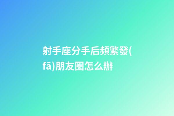 射手座分手后頻繁發(fā)朋友圈怎么辦-第1張-星座運勢-玄機派