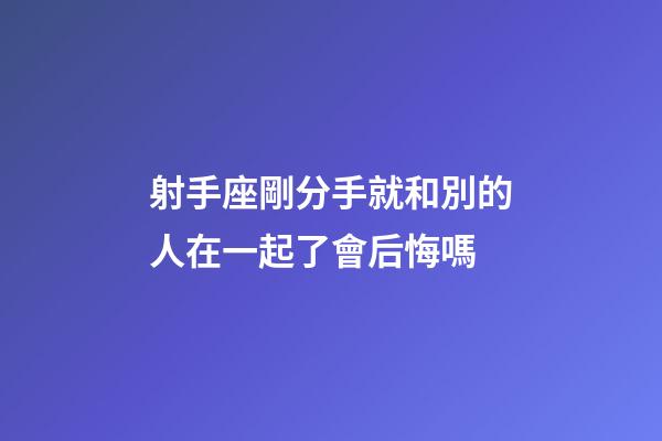 射手座剛分手就和別的人在一起了會后悔嗎-第1張-星座運勢-玄機派