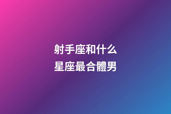 射手座和什么星座最合體男-第1張-星座運勢-玄機派