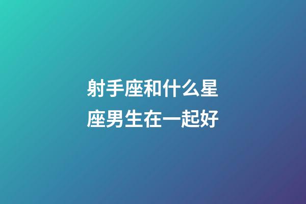 射手座和什么星座男生在一起好-第1張-星座運勢-玄機派