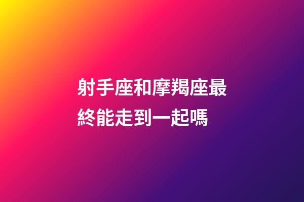 射手座和摩羯座最終能走到一起嗎-第1張-星座運勢-玄機派