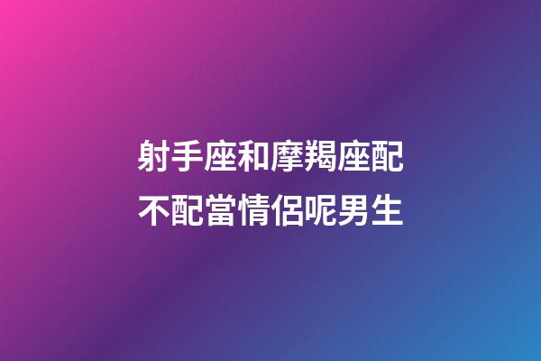 射手座和摩羯座配不配當情侶呢男生-第1張-星座運勢-玄機派