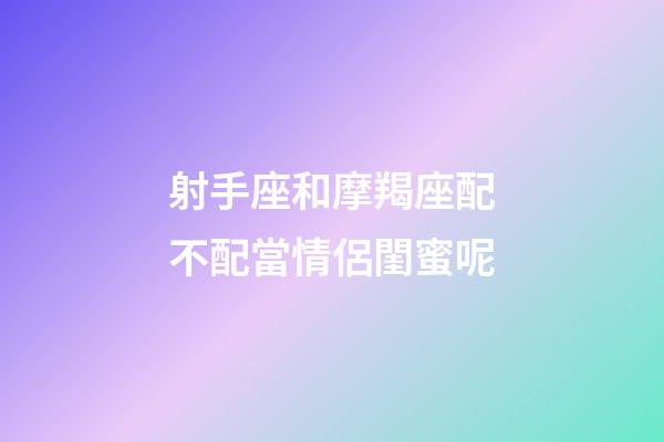 射手座和摩羯座配不配當情侶閨蜜呢-第1張-星座運勢-玄機派