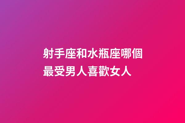 射手座和水瓶座哪個最受男人喜歡女人-第1張-星座運勢-玄機派