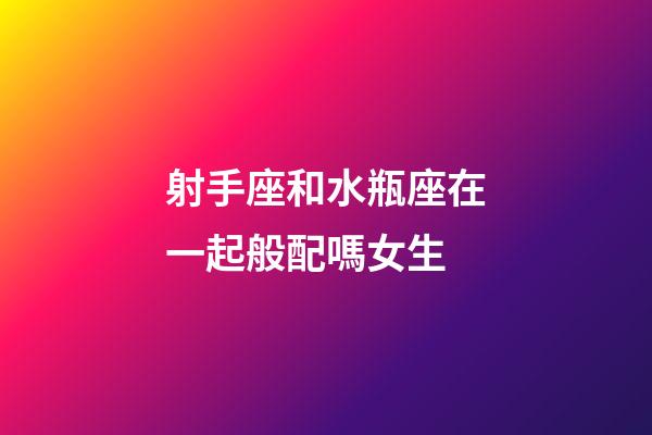 射手座和水瓶座在一起般配嗎女生-第1張-星座運勢-玄機派