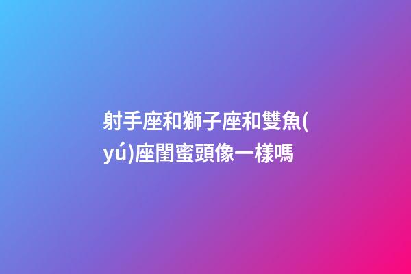 射手座和獅子座和雙魚(yú)座閨蜜頭像一樣嗎-第1張-星座運(yùn)勢(shì)-玄機(jī)派