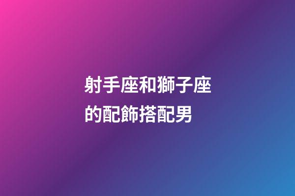 射手座和獅子座的配飾搭配男-第1張-星座運勢-玄機派