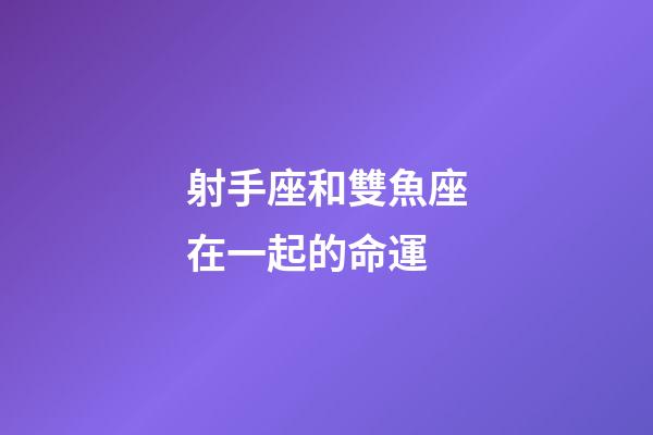 射手座和雙魚座在一起的命運-第1張-星座運勢-玄機派