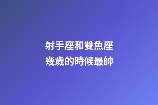 射手座和雙魚座幾歲的時候最帥-第1張-星座運勢-玄機派
