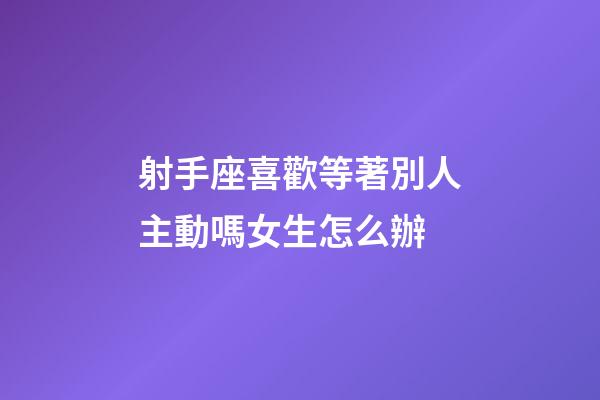 射手座喜歡等著別人主動嗎女生怎么辦-第1張-星座運勢-玄機派