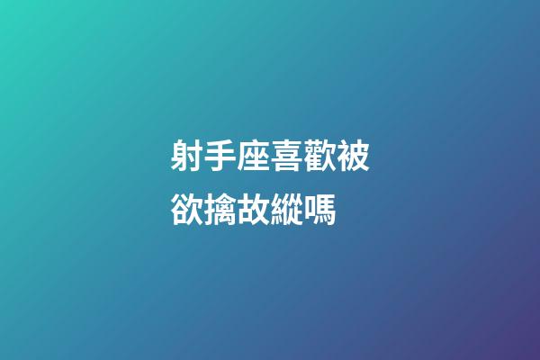射手座喜歡被欲擒故縱嗎