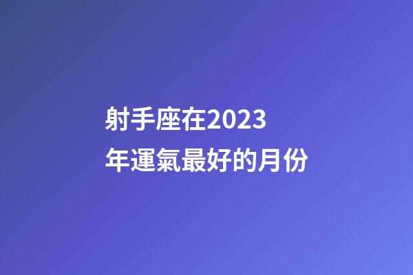 射手座在2023年運氣最好的月份-第1張-星座運勢-玄機派