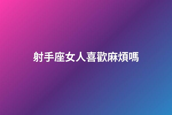 射手座女人喜歡麻煩嗎-第1張-星座運勢-玄機派