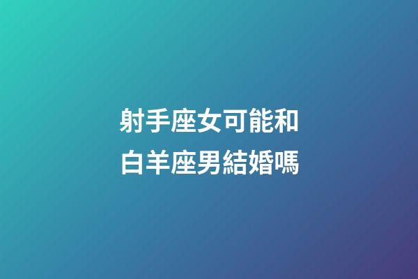 射手座女可能和白羊座男結婚嗎-第1張-星座運勢-玄機派