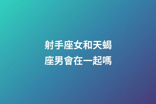 射手座女和天蝎座男會在一起嗎-第1張-星座運勢-玄機派