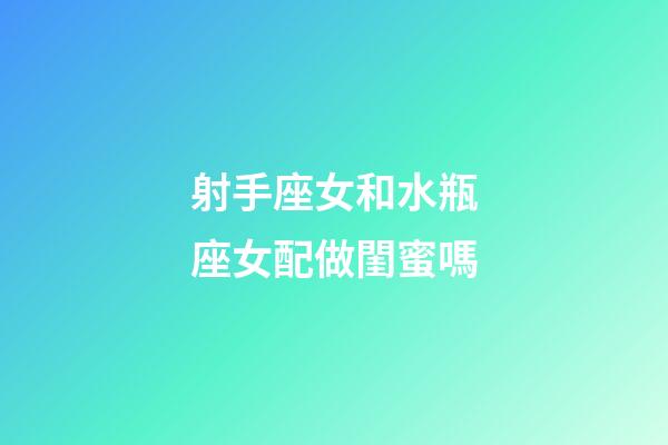 射手座女和水瓶座女配做閨蜜嗎-第1張-星座運勢-玄機派