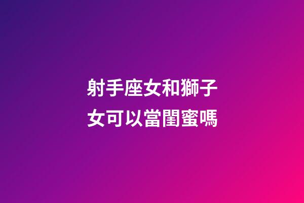 射手座女和獅子女可以當閨蜜嗎-第1張-星座運勢-玄機派
