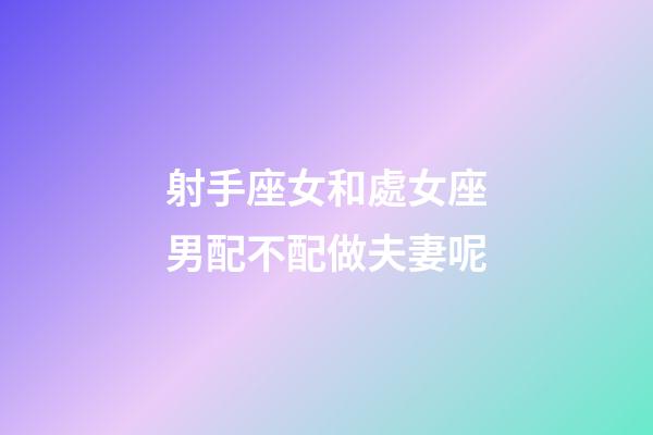 射手座女和處女座男配不配做夫妻呢-第1張-星座運勢-玄機派