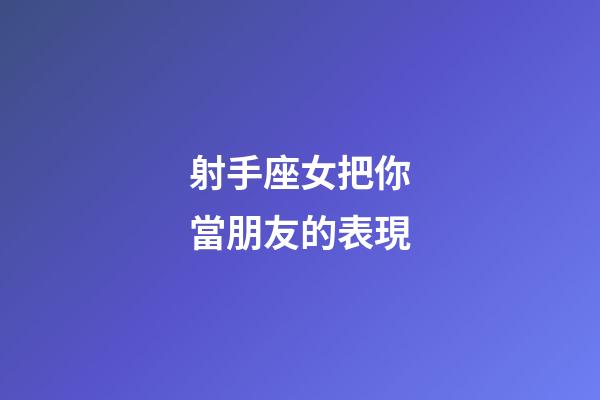 射手座女把你當朋友的表現-第1張-星座運勢-玄機派
