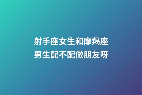 射手座女生和摩羯座男生配不配做朋友呀-第1張-星座運勢-玄機派
