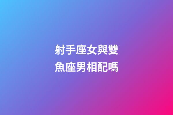 射手座女與雙魚座男相配嗎-第1張-星座運勢-玄機派