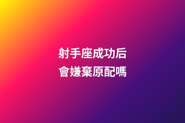 射手座成功后會嫌棄原配嗎-第1張-星座運勢-玄機派