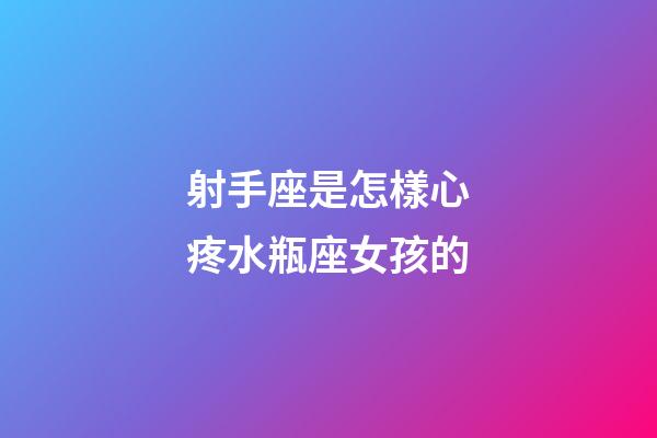 射手座是怎樣心疼水瓶座女孩的-第1張-星座運勢-玄機派