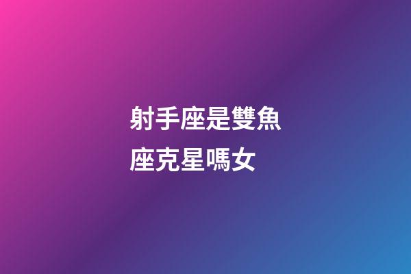 射手座是雙魚座克星嗎女-第1張-星座運勢-玄機派