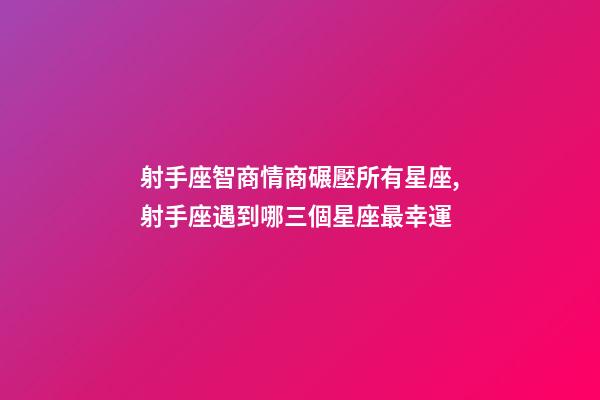射手座智商情商碾壓所有星座,射手座遇到哪三個星座最幸運-第1張-觀點-玄機派