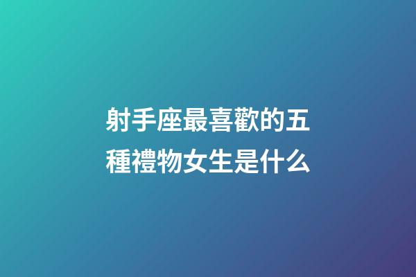 射手座最喜歡的五種禮物女生是什么-第1張-星座運勢-玄機派