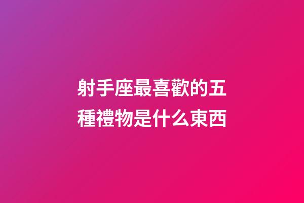 射手座最喜歡的五種禮物是什么東西-第1張-星座運勢-玄機派