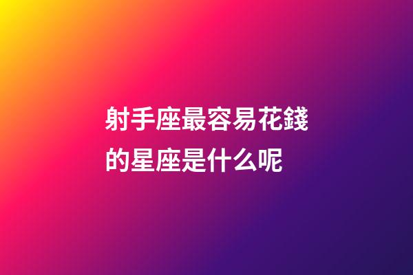 射手座最容易花錢的星座是什么呢-第1張-星座運勢-玄機派