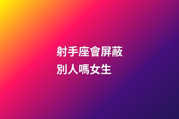 射手座會屏蔽別人嗎女生-第1張-星座運勢-玄機派