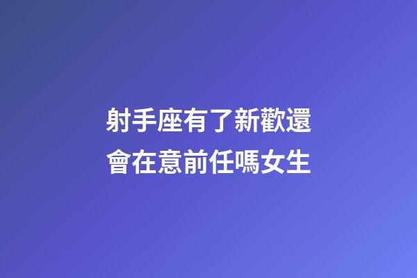 射手座有了新歡還會在意前任嗎女生-第1張-星座運勢-玄機派