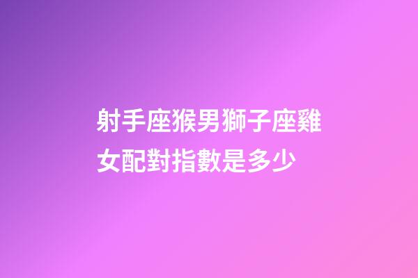 射手座猴男獅子座雞女配對指數是多少-第1張-星座運勢-玄機派