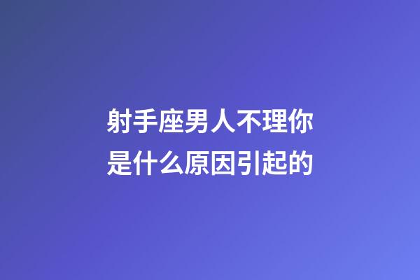 射手座男人不理你是什么原因引起的-第1張-星座運勢-玄機派