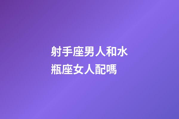 射手座男人和水瓶座女人配嗎-第1張-星座運勢-玄機派