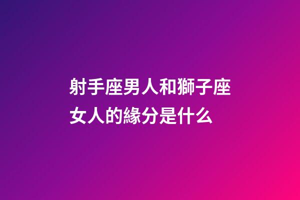 射手座男人和獅子座女人的緣分是什么-第1張-星座運勢-玄機派