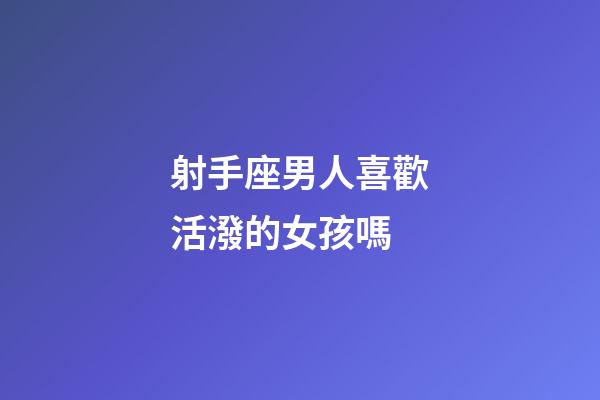 射手座男人喜歡活潑的女孩嗎-第1張-星座運(yùn)勢-玄機(jī)派