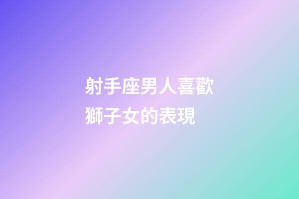 射手座男人喜歡獅子女的表現-第1張-星座運勢-玄機派