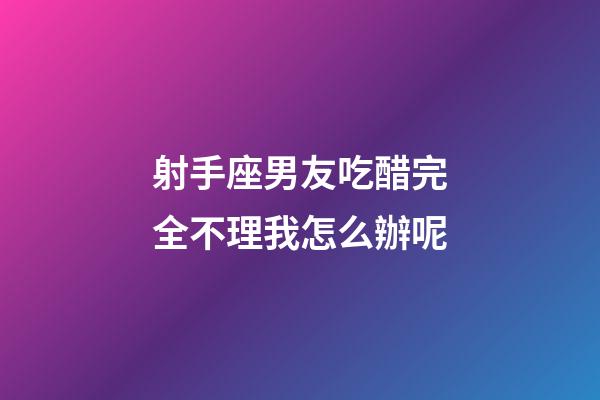 射手座男友吃醋完全不理我怎么辦呢-第1張-星座運勢-玄機派