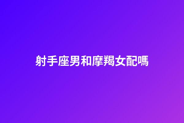 射手座男和摩羯女配嗎-第1張-星座運勢-玄機派