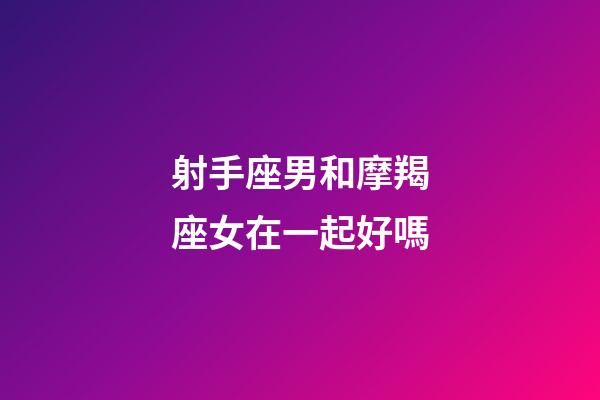 射手座男和摩羯座女在一起好嗎-第1張-星座運勢-玄機派