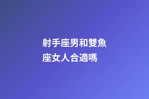 射手座男和雙魚座女人合適嗎-第1張-星座運勢-玄機派