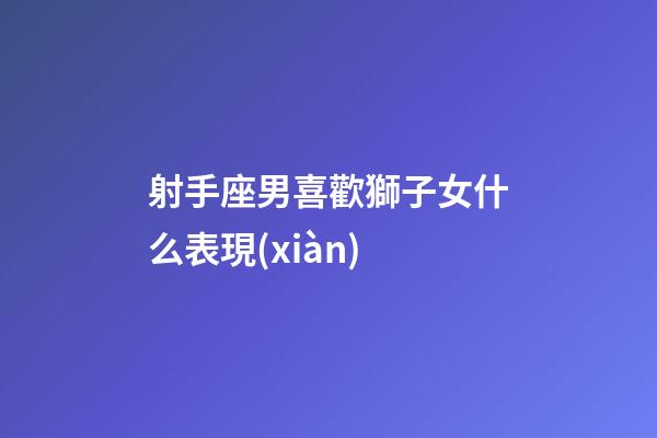 射手座男喜歡獅子女什么表現(xiàn)-第1張-星座運(yùn)勢-玄機(jī)派