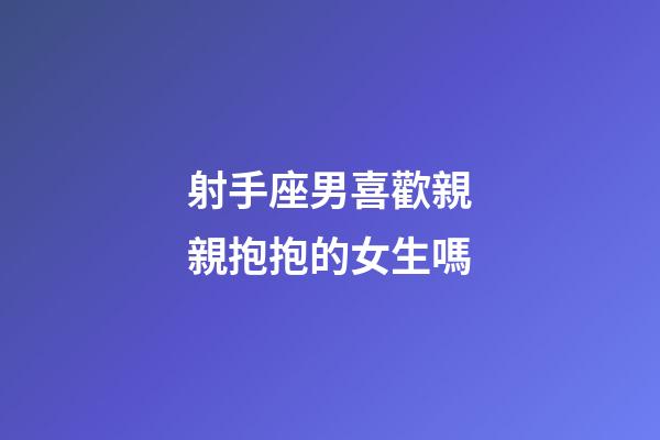射手座男喜歡親親抱抱的女生嗎-第1張-星座運勢-玄機派